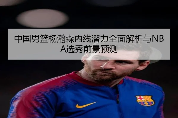 中国男篮杨瀚森内线潜力全面解析与NBA选秀前景预测