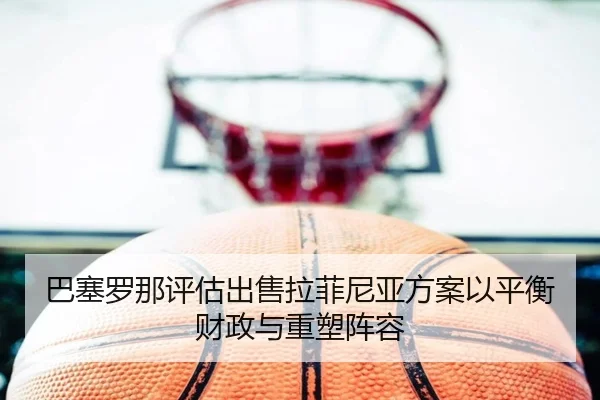 巴塞罗那评估出售拉菲尼亚方案以平衡财政与重塑阵容