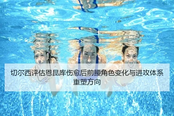 切尔西评估恩昆库伤愈后前腰角色变化与进攻体系重塑方向