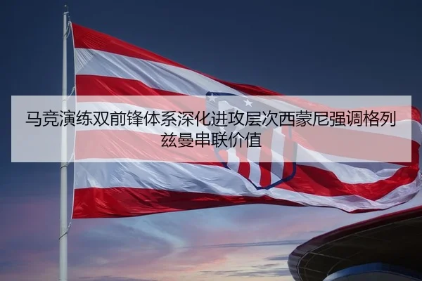 马竞演练双前锋体系深化进攻层次西蒙尼强调格列兹曼串联价值