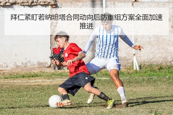 拜仁紧盯若纳坦塔合同动向后防重组方案全面加速推进