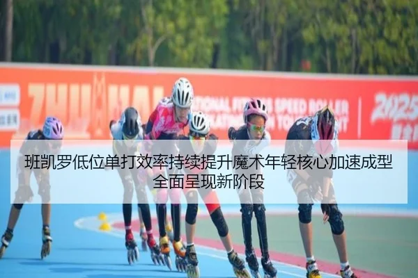 班凯罗低位单打效率持续提升魔术年轻核心加速成型全面呈现新阶段